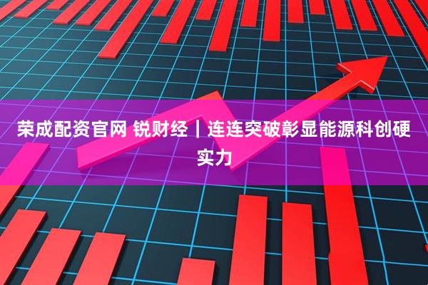 荣成配资官网 锐财经｜连连突破彰显能源科创硬实力