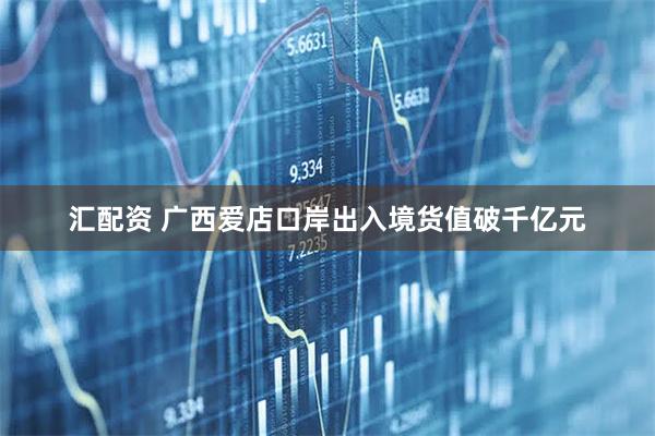 汇配资 广西爱店口岸出入境货值破千亿元