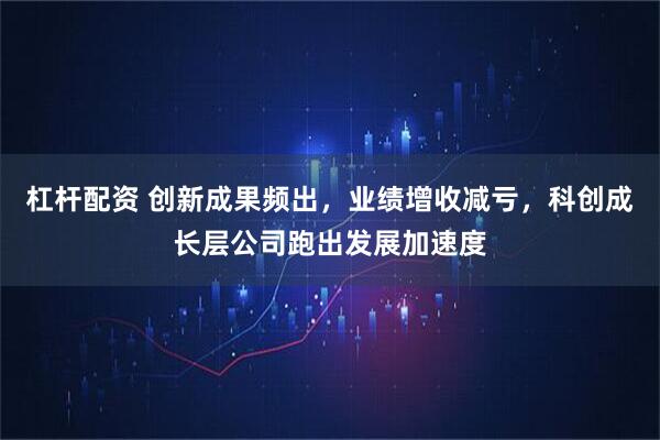 杠杆配资 创新成果频出，业绩增收减亏，科创成长层公司跑出发展加速度