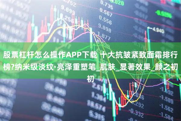 股票杠杆怎么操作APP下载 十大抗皱紧致面霜排行榜?纳米级淡纹·亮泽重塑笔_肌肤_显著效果_颜之初