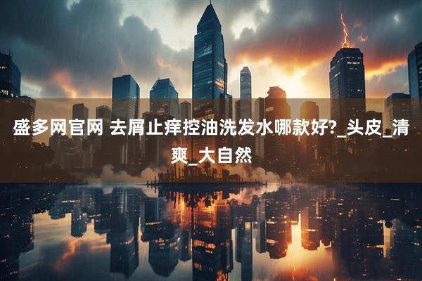 盛多网官网 去屑止痒控油洗发水哪款好?_头皮_清爽_大自然