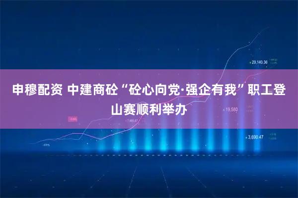 申穆配资 中建商砼“砼心向党·强企有我”职工登山赛顺利举办