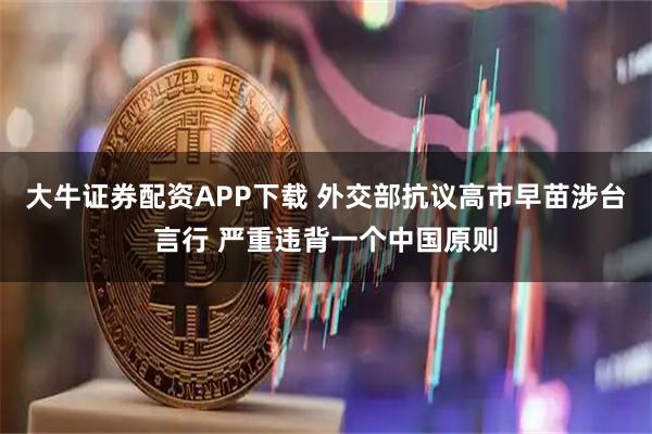 大牛证券配资APP下载 外交部抗议高市早苗涉台言行 严重违背一个中国原则