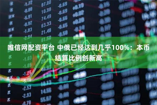 唯信网配资平台 中俄已经达到几乎100%：本币结算比例创新高