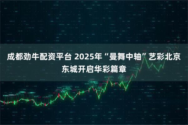 成都劲牛配资平台 2025年“曼舞中轴”艺彩北京东城开启华彩篇章