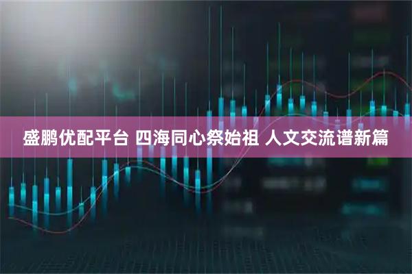 盛鹏优配平台 四海同心祭始祖 人文交流谱新篇