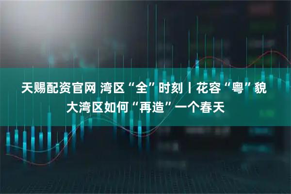 天赐配资官网 湾区“全”时刻丨花容“粤”貌 大湾区如何“再造”一个春天