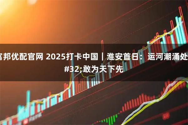 富邦优配官网 2025打卡中国｜淮安首日：运河潮涌处 敢为天下先