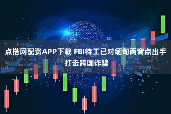 点搭网配资APP下载 FBI特工已对缅甸两窝点出手 打击跨国诈骗