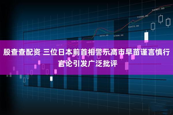 股查查配资 三位日本前首相警示高市早苗谨言慎行 言论引发广泛批评