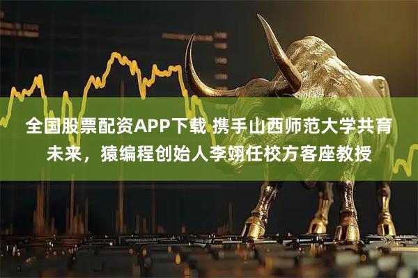 全国股票配资APP下载 携手山西师范大学共育未来，猿编程创始人李翊任校方客座教授