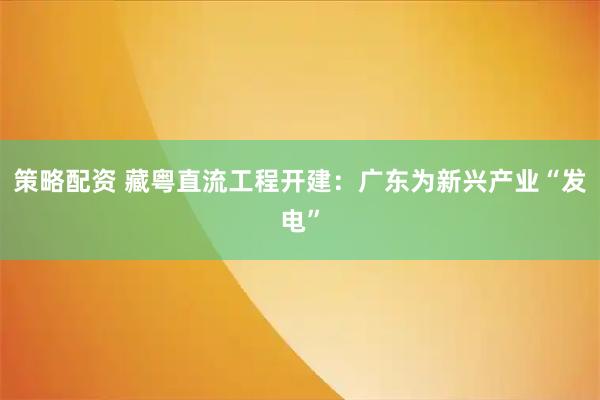 策略配资 藏粤直流工程开建：广东为新兴产业“发电”