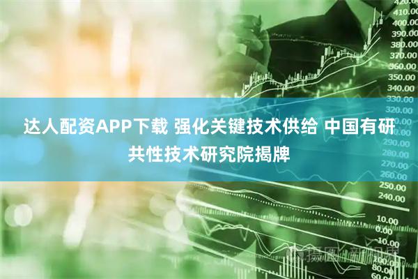 达人配资APP下载 强化关键技术供给 中国有研共性技术研究院揭牌