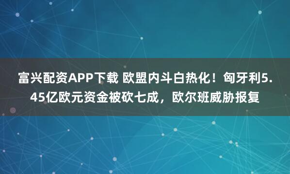 富兴配资APP下载 欧盟内斗白热化！匈牙利5.45亿欧元资金被砍七成，欧尔班威胁报复