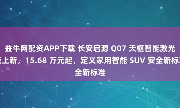 益牛网配资APP下载 长安启源 Q07 天枢智能激光版上新，15.68 万元起，定义家用智能 SUV 安全新标准