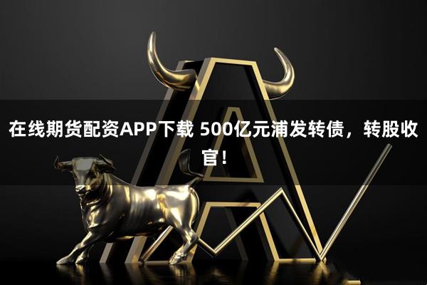 在线期货配资APP下载 500亿元浦发转债,转股收官!