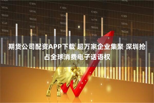 期货公司配资APP下载 超万家企业集聚 深圳抢占全球消费电子话语权