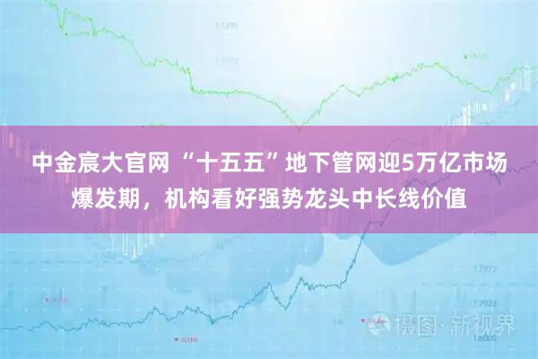 中金宸大官网 “十五五”地下管网迎5万亿市场爆发期,机构看好强势龙头中长线价值