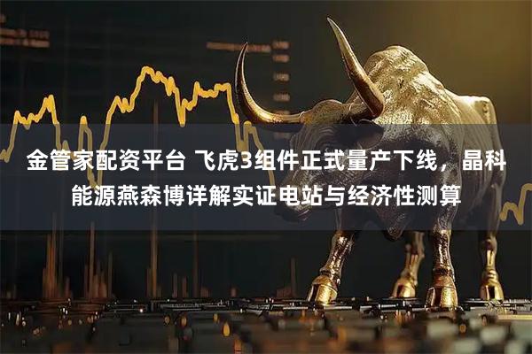 金管家配资平台 飞虎3组件正式量产下线,晶科能源燕森博详解实证电站与经济性测算