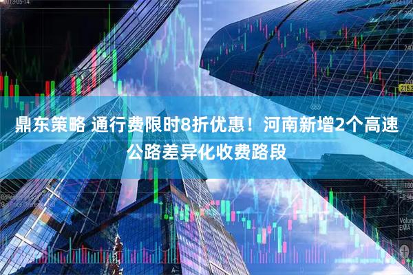 鼎东策略 通行费限时8折优惠！河南新增2个高速公路差异化收费路段