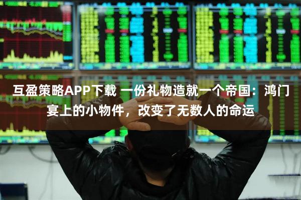 互盈策略APP下载 一份礼物造就一个帝国：鸿门宴上的小物件，改变了无数人的命运