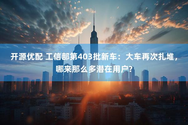 开源优配 工信部第403批新车：大车再次扎堆，哪来那么多潜在用户?