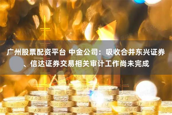 广州股票配资平台 中金公司:吸收合并东兴证券、信达证券交易相关审计工作尚未完成