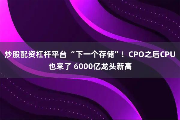 炒股配资杠杆平台 “下一个存储”！CPO之后CPU也来了 6000亿龙头新高