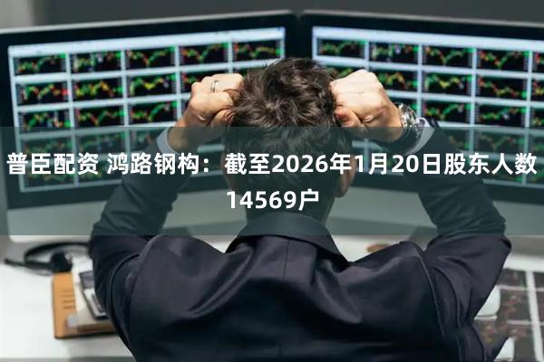普臣配资 鸿路钢构：截至2026年1月20日股东人数14569户