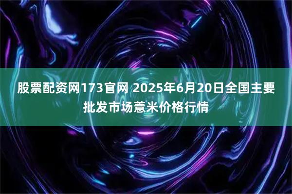 股票配资网173官网 2025年6月20日全国主要批发市场薏米价格行情