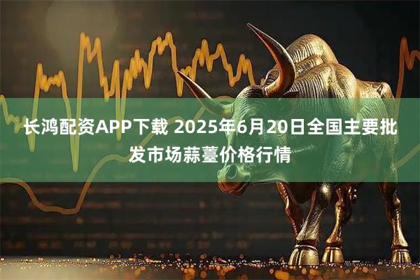长鸿配资APP下载 2025年6月20日全国主要批发市场蒜薹价格行情