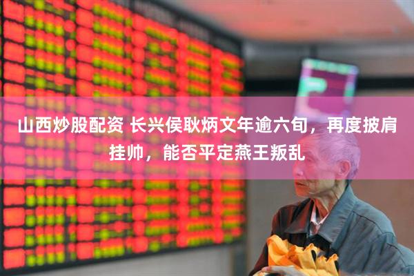 山西炒股配资 长兴侯耿炳文年逾六旬，再度披肩挂帅，能否平定燕王叛乱