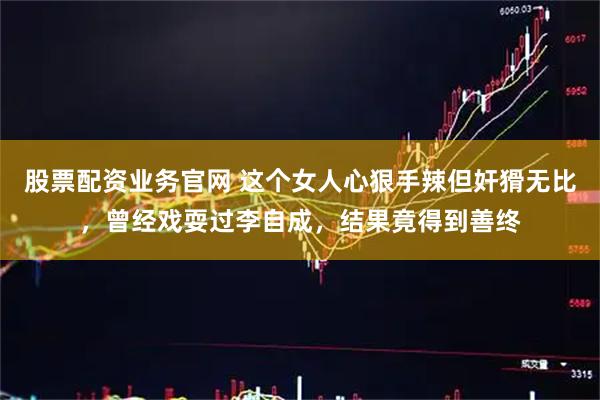 股票配资业务官网 这个女人心狠手辣但奸猾无比，曾经戏耍过李自成，结果竟得到善终